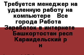 Требуется менеджер на удаленную работу на компьютере - Все города Работа » Заработок в интернете   . Башкортостан респ.,Караидельский р-н